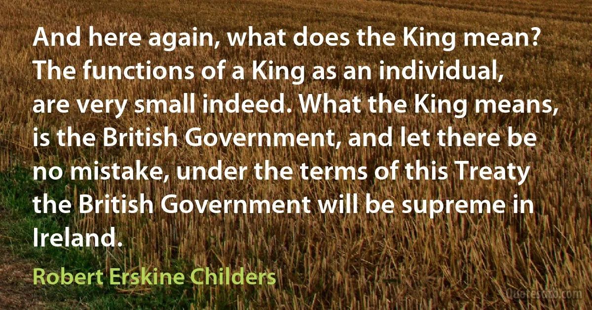 And here again, what does the King mean? The functions of a King as an individual, are very small indeed. What the King means, is the British Government, and let there be no mistake, under the terms of this Treaty the British Government will be supreme in Ireland. (Robert Erskine Childers)