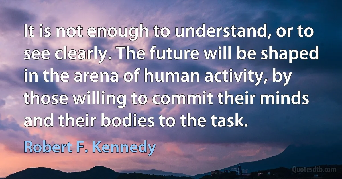 It is not enough to understand, or to see clearly. The future will be shaped in the arena of human activity, by those willing to commit their minds and their bodies to the task. (Robert F. Kennedy)