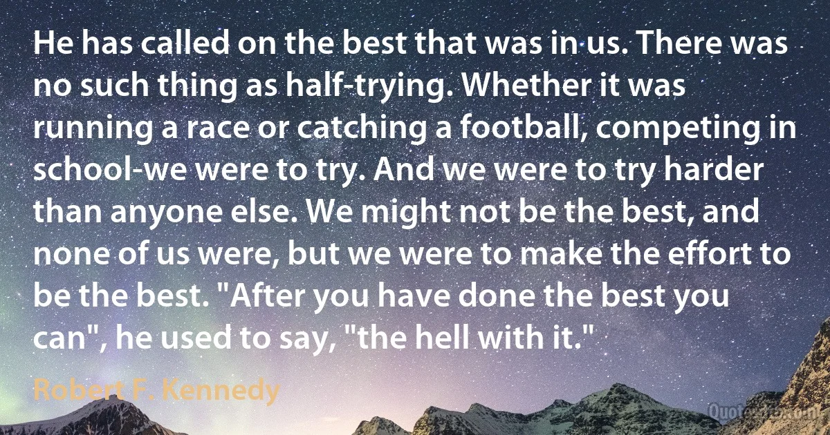 He has called on the best that was in us. There was no such thing as half-trying. Whether it was running a race or catching a football, competing in school-we were to try. And we were to try harder than anyone else. We might not be the best, and none of us were, but we were to make the effort to be the best. "After you have done the best you can", he used to say, "the hell with it." (Robert F. Kennedy)