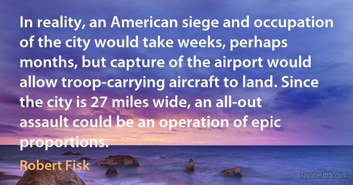 In reality, an American siege and occupation of the city would take weeks, perhaps months, but capture of the airport would allow troop-carrying aircraft to land. Since the city is 27 miles wide, an all-out assault could be an operation of epic proportions. (Robert Fisk)