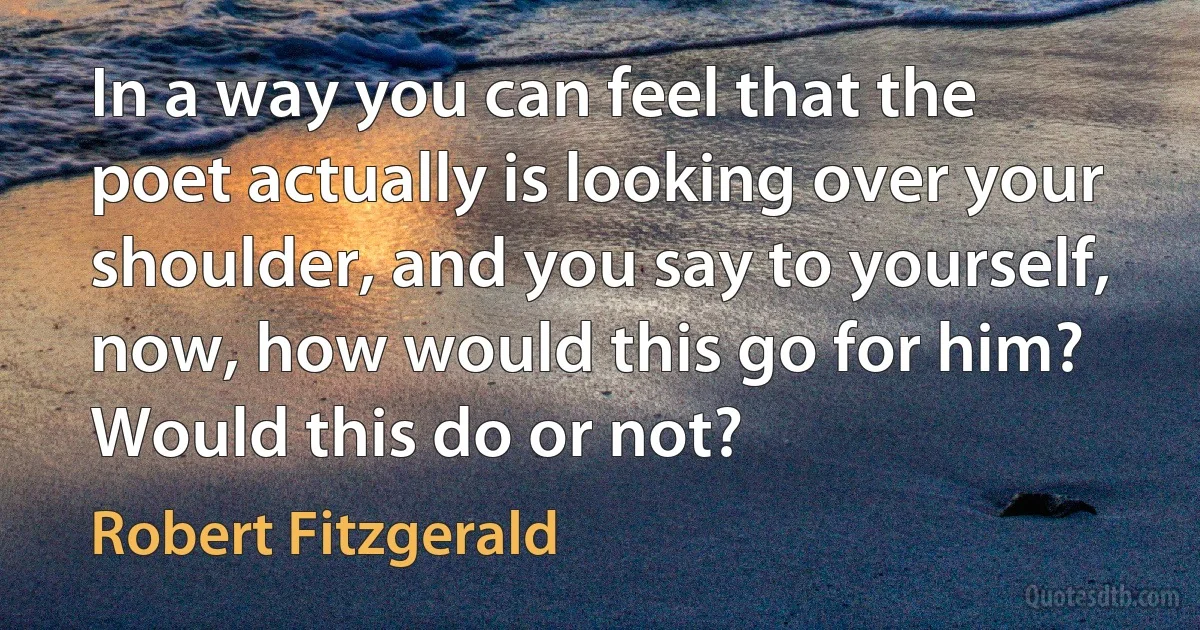 In a way you can feel that the poet actually is looking over your shoulder, and you say to yourself, now, how would this go for him? Would this do or not? (Robert Fitzgerald)