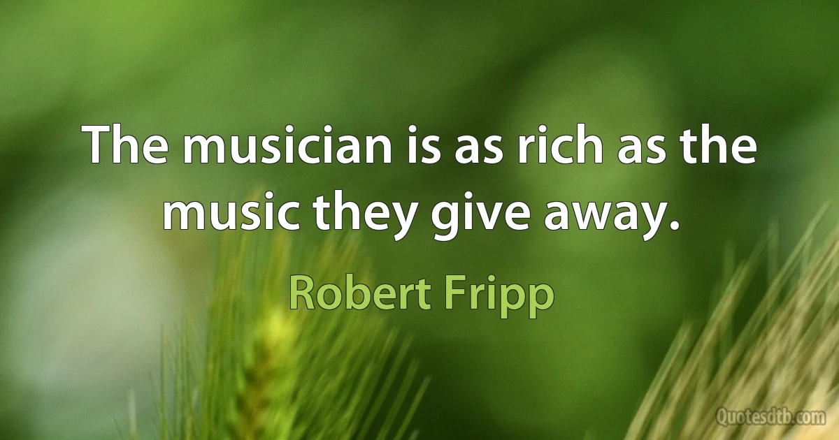 The musician is as rich as the music they give away. (Robert Fripp)