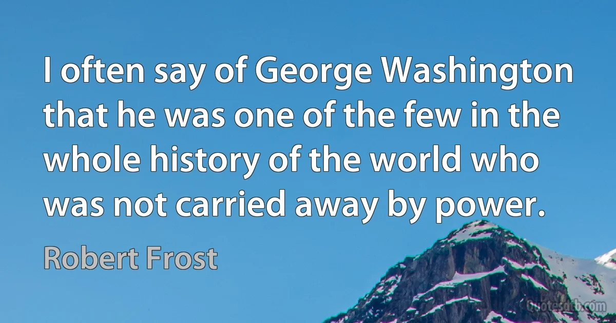 I often say of George Washington that he was one of the few in the whole history of the world who was not carried away by power. (Robert Frost)