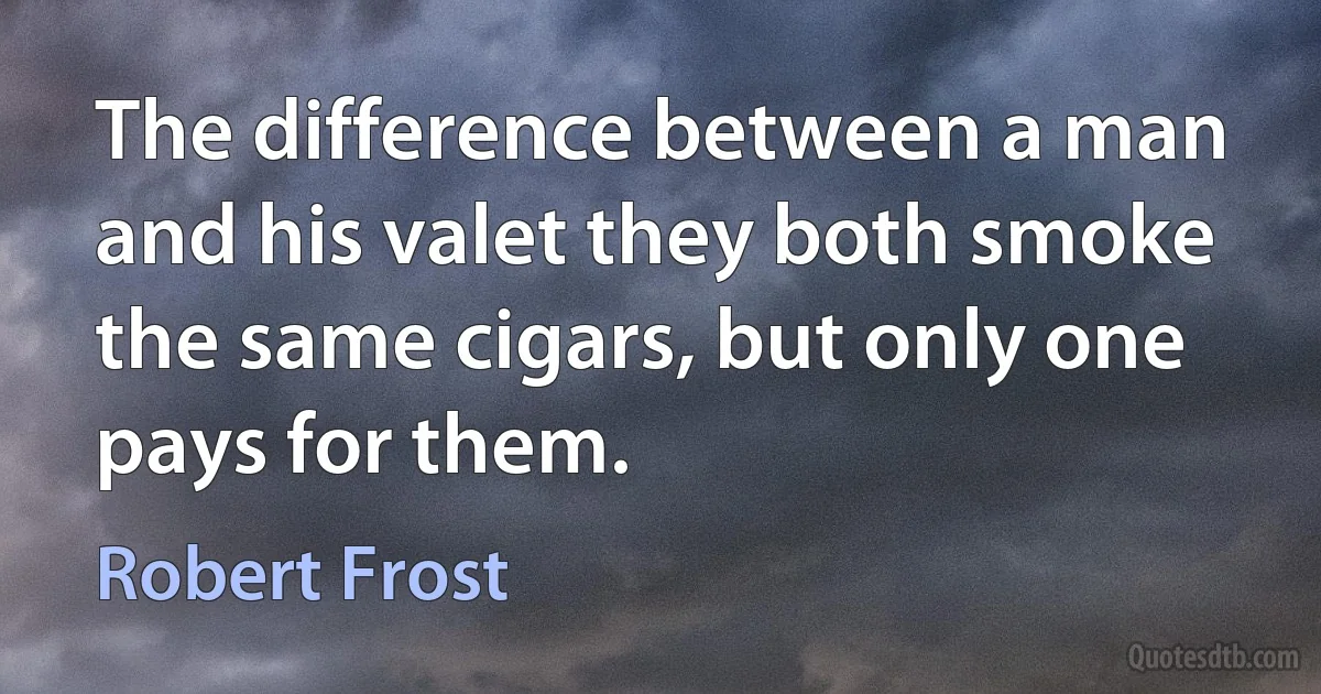 The difference between a man and his valet they both smoke the same cigars, but only one pays for them. (Robert Frost)