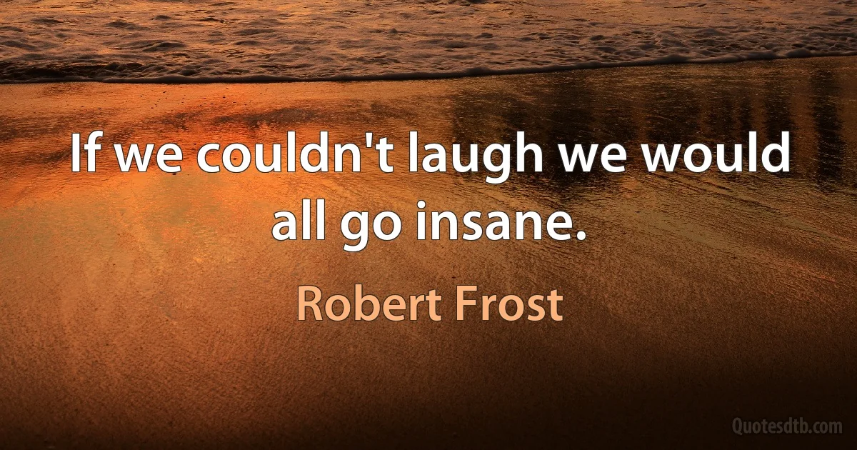 If we couldn't laugh we would all go insane. (Robert Frost)