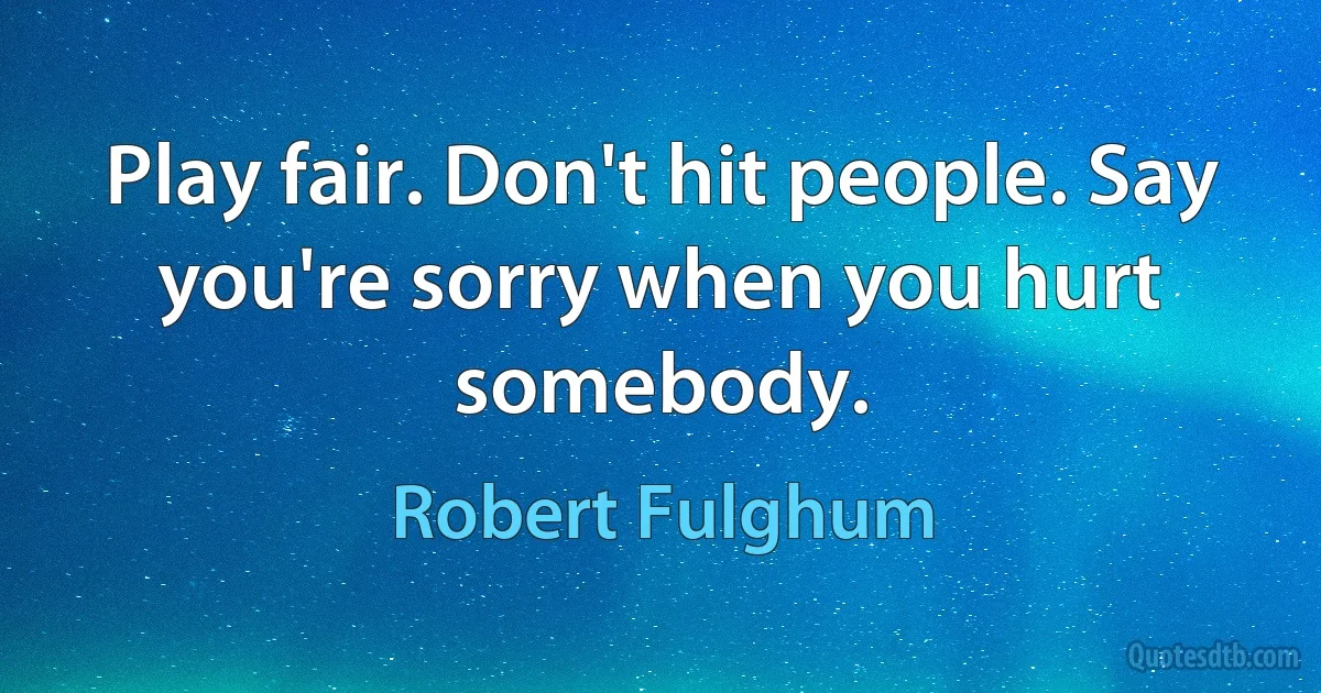 Play fair. Don't hit people. Say you're sorry when you hurt somebody. (Robert Fulghum)