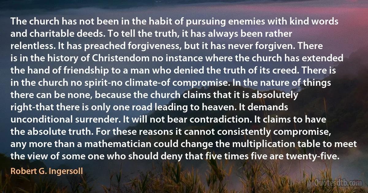 The church has not been in the habit of pursuing enemies with kind words and charitable deeds. To tell the truth, it has always been rather relentless. It has preached forgiveness, but it has never forgiven. There is in the history of Christendom no instance where the church has extended the hand of friendship to a man who denied the truth of its creed. There is in the church no spirit-no climate-of compromise. In the nature of things there can be none, because the church claims that it is absolutely right-that there is only one road leading to heaven. It demands unconditional surrender. It will not bear contradiction. It claims to have the absolute truth. For these reasons it cannot consistently compromise, any more than a mathematician could change the multiplication table to meet the view of some one who should deny that five times five are twenty-five. (Robert G. Ingersoll)