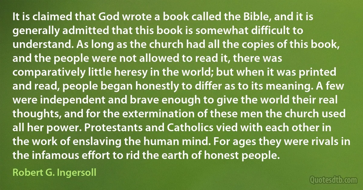 It is claimed that God wrote a book called the Bible, and it is generally admitted that this book is somewhat difficult to understand. As long as the church had all the copies of this book, and the people were not allowed to read it, there was comparatively little heresy in the world; but when it was printed and read, people began honestly to differ as to its meaning. A few were independent and brave enough to give the world their real thoughts, and for the extermination of these men the church used all her power. Protestants and Catholics vied with each other in the work of enslaving the human mind. For ages they were rivals in the infamous effort to rid the earth of honest people. (Robert G. Ingersoll)