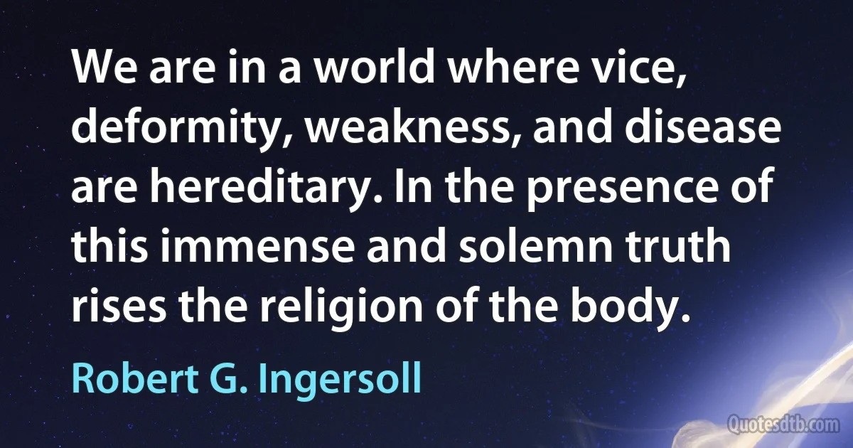 We are in a world where vice, deformity, weakness, and disease are hereditary. In the presence of this immense and solemn truth rises the religion of the body. (Robert G. Ingersoll)