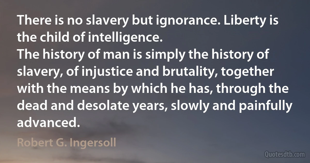 There is no slavery but ignorance. Liberty is the child of intelligence.
The history of man is simply the history of slavery, of injustice and brutality, together with the means by which he has, through the dead and desolate years, slowly and painfully advanced. (Robert G. Ingersoll)