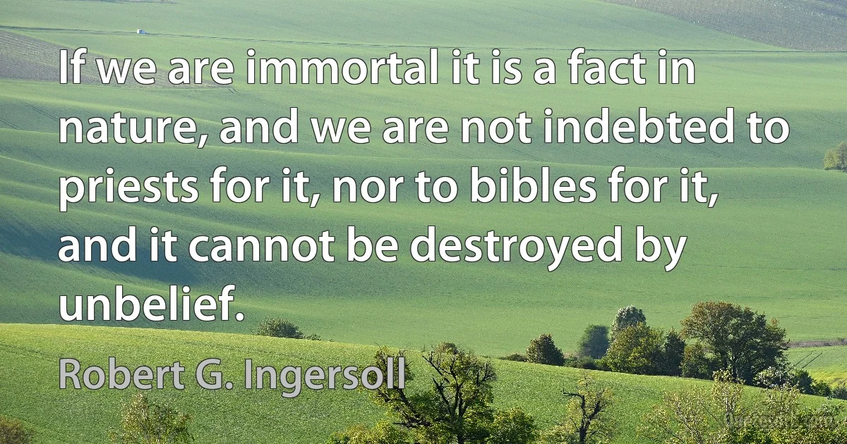 If we are immortal it is a fact in nature, and we are not indebted to priests for it, nor to bibles for it, and it cannot be destroyed by unbelief. (Robert G. Ingersoll)