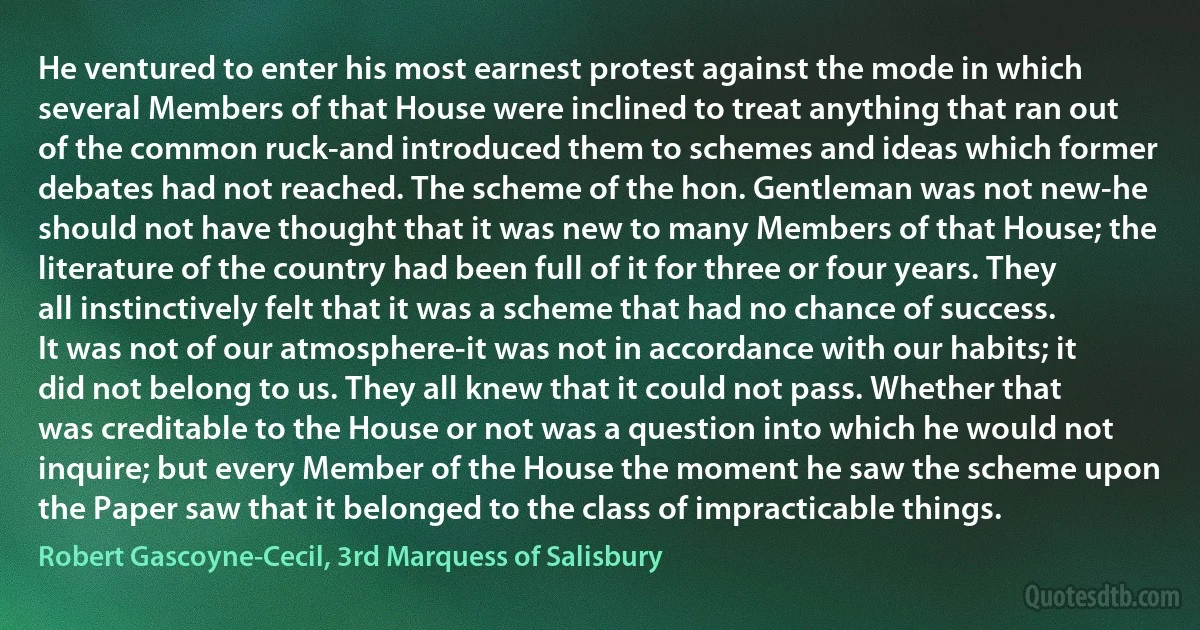 He ventured to enter his most earnest protest against the mode in which several Members of that House were inclined to treat anything that ran out of the common ruck-and introduced them to schemes and ideas which former debates had not reached. The scheme of the hon. Gentleman was not new-he should not have thought that it was new to many Members of that House; the literature of the country had been full of it for three or four years. They all instinctively felt that it was a scheme that had no chance of success. It was not of our atmosphere-it was not in accordance with our habits; it did not belong to us. They all knew that it could not pass. Whether that was creditable to the House or not was a question into which he would not inquire; but every Member of the House the moment he saw the scheme upon the Paper saw that it belonged to the class of impracticable things. (Robert Gascoyne-Cecil, 3rd Marquess of Salisbury)