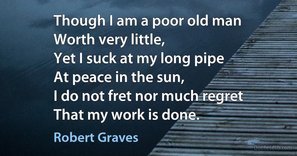 Though I am a poor old man
Worth very little,
Yet I suck at my long pipe
At peace in the sun,
I do not fret nor much regret
That my work is done. (Robert Graves)