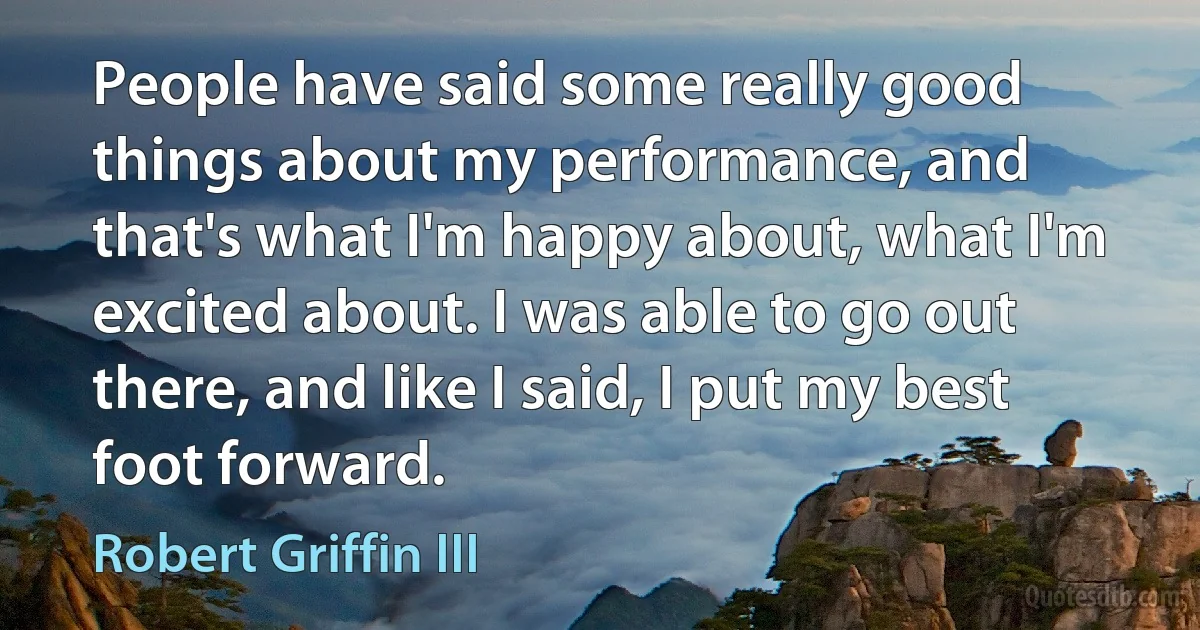 People have said some really good things about my performance, and that's what I'm happy about, what I'm excited about. I was able to go out there, and like I said, I put my best foot forward. (Robert Griffin III)