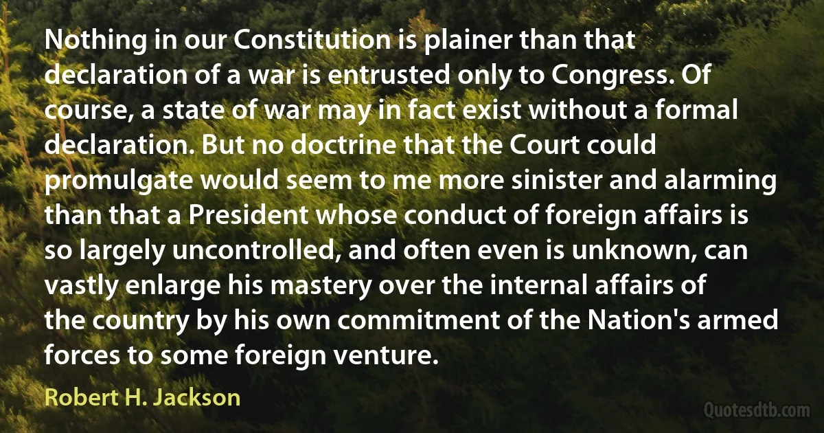 Nothing in our Constitution is plainer than that declaration of a war is entrusted only to Congress. Of course, a state of war may in fact exist without a formal declaration. But no doctrine that the Court could promulgate would seem to me more sinister and alarming than that a President whose conduct of foreign affairs is so largely uncontrolled, and often even is unknown, can vastly enlarge his mastery over the internal affairs of the country by his own commitment of the Nation's armed forces to some foreign venture. (Robert H. Jackson)