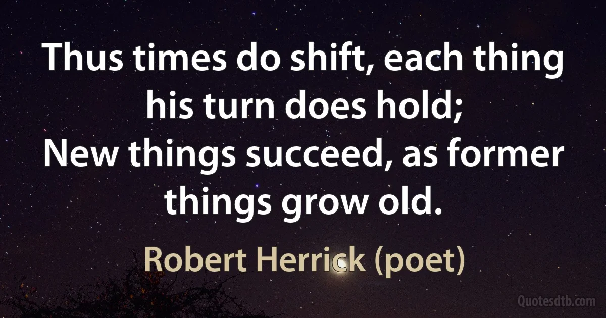 Thus times do shift, each thing his turn does hold;
New things succeed, as former things grow old. (Robert Herrick (poet))