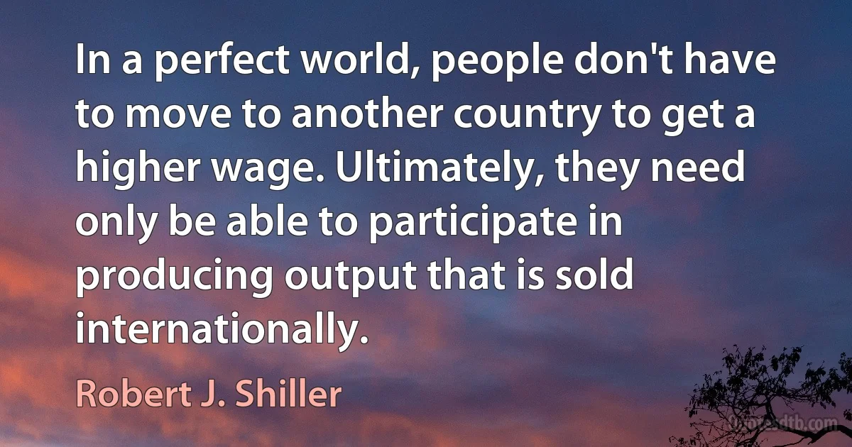 In a perfect world, people don't have to move to another country to get a higher wage. Ultimately, they need only be able to participate in producing output that is sold internationally. (Robert J. Shiller)