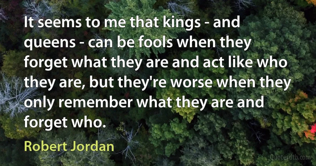 It seems to me that kings - and queens - can be fools when they forget what they are and act like who they are, but they're worse when they only remember what they are and forget who. (Robert Jordan)