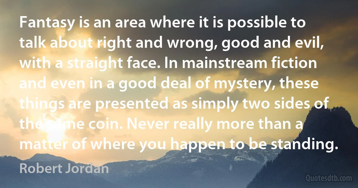 Fantasy is an area where it is possible to talk about right and wrong, good and evil, with a straight face. In mainstream fiction and even in a good deal of mystery, these things are presented as simply two sides of the same coin. Never really more than a matter of where you happen to be standing. (Robert Jordan)