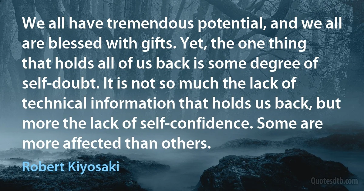 We all have tremendous potential, and we all are blessed with gifts. Yet, the one thing that holds all of us back is some degree of self-doubt. It is not so much the lack of technical information that holds us back, but more the lack of self-confidence. Some are more affected than others. (Robert Kiyosaki)