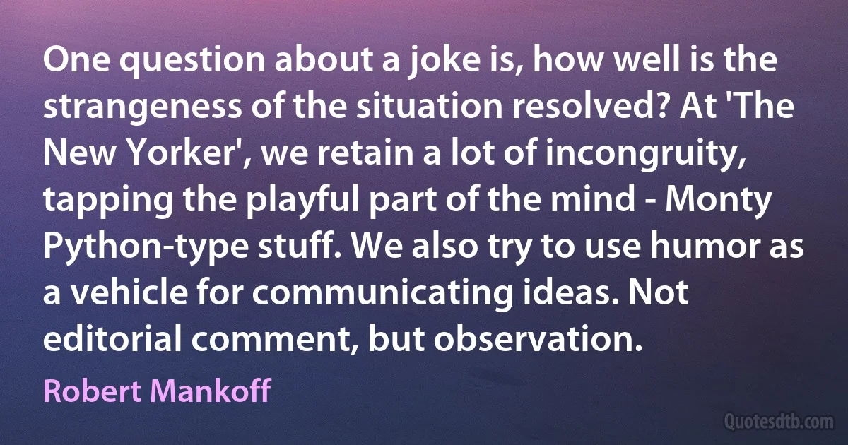 One question about a joke is, how well is the strangeness of the situation resolved? At 'The New Yorker', we retain a lot of incongruity, tapping the playful part of the mind - Monty Python-type stuff. We also try to use humor as a vehicle for communicating ideas. Not editorial comment, but observation. (Robert Mankoff)