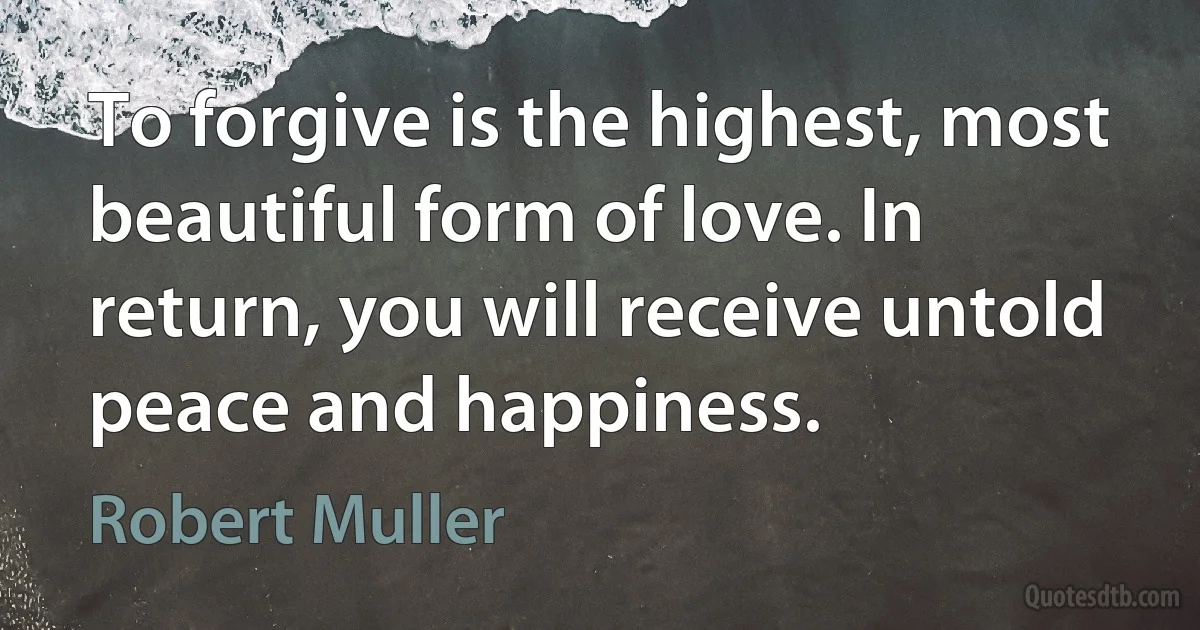 To forgive is the highest, most beautiful form of love. In return, you will receive untold peace and happiness. (Robert Muller)