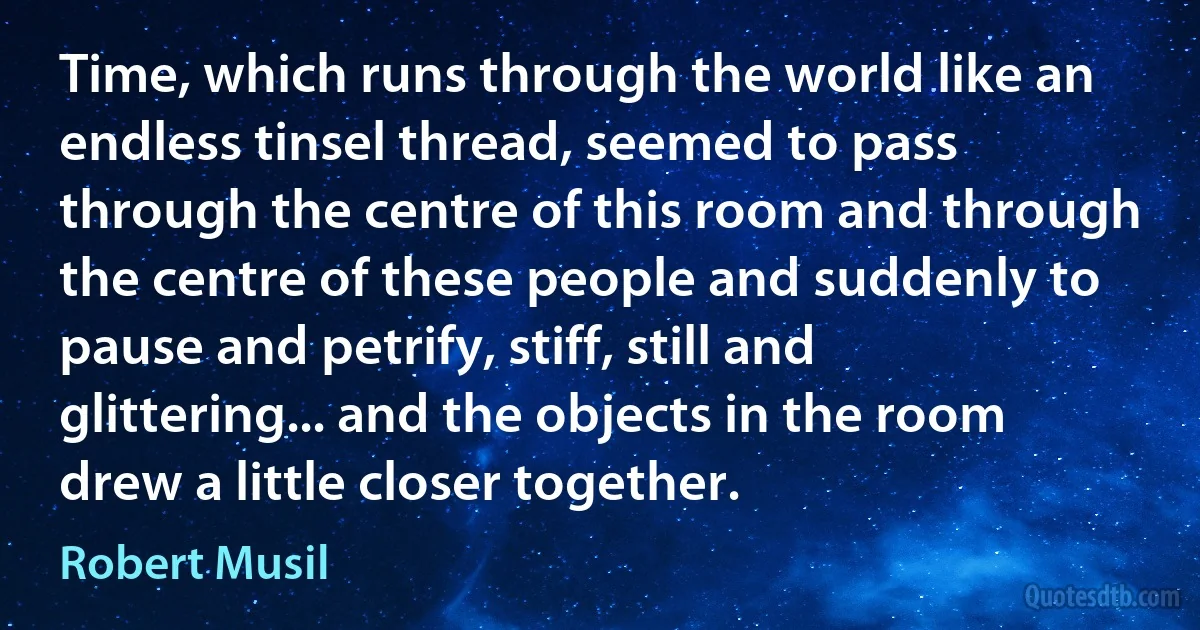 Time, which runs through the world like an endless tinsel thread, seemed to pass through the centre of this room and through the centre of these people and suddenly to pause and petrify, stiff, still and glittering... and the objects in the room drew a little closer together. (Robert Musil)