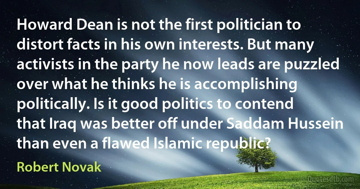 Howard Dean is not the first politician to distort facts in his own interests. But many activists in the party he now leads are puzzled over what he thinks he is accomplishing politically. Is it good politics to contend that Iraq was better off under Saddam Hussein than even a flawed Islamic republic? (Robert Novak)