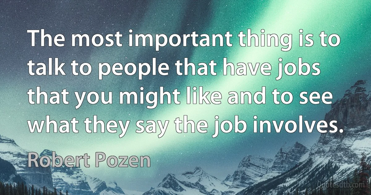 The most important thing is to talk to people that have jobs that you might like and to see what they say the job involves. (Robert Pozen)