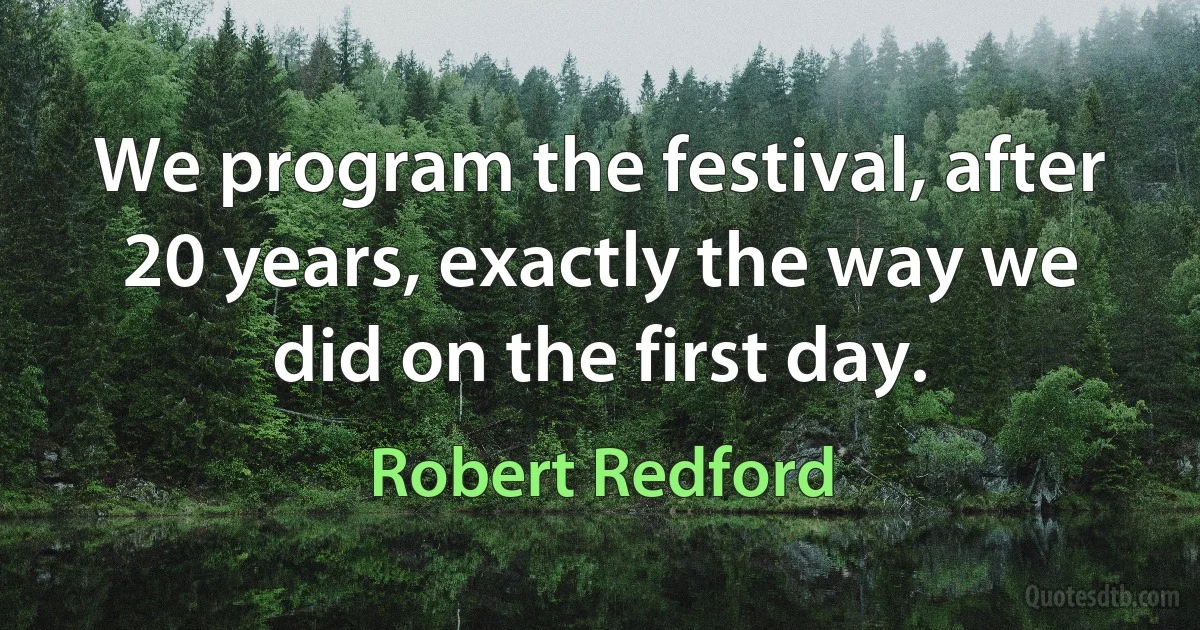 We program the festival, after 20 years, exactly the way we did on the first day. (Robert Redford)