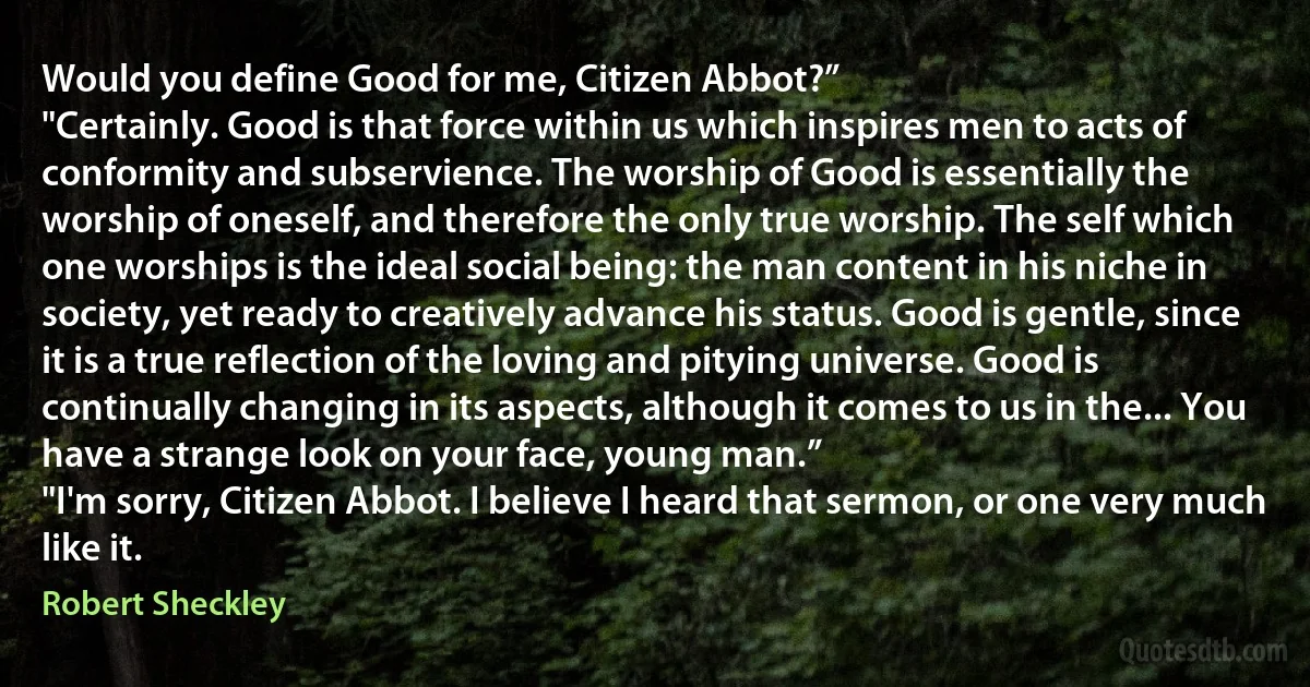 Would you define Good for me, Citizen Abbot?”
"Certainly. Good is that force within us which inspires men to acts of conformity and subservience. The worship of Good is essentially the worship of oneself, and therefore the only true worship. The self which one worships is the ideal social being: the man content in his niche in society, yet ready to creatively advance his status. Good is gentle, since it is a true reflection of the loving and pitying universe. Good is continually changing in its aspects, although it comes to us in the... You have a strange look on your face, young man.”
"I'm sorry, Citizen Abbot. I believe I heard that sermon, or one very much like it. (Robert Sheckley)