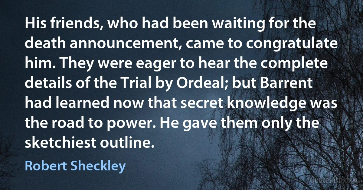 His friends, who had been waiting for the death announcement, came to congratulate him. They were eager to hear the complete details of the Trial by Ordeal; but Barrent had learned now that secret knowledge was the road to power. He gave them only the sketchiest outline. (Robert Sheckley)