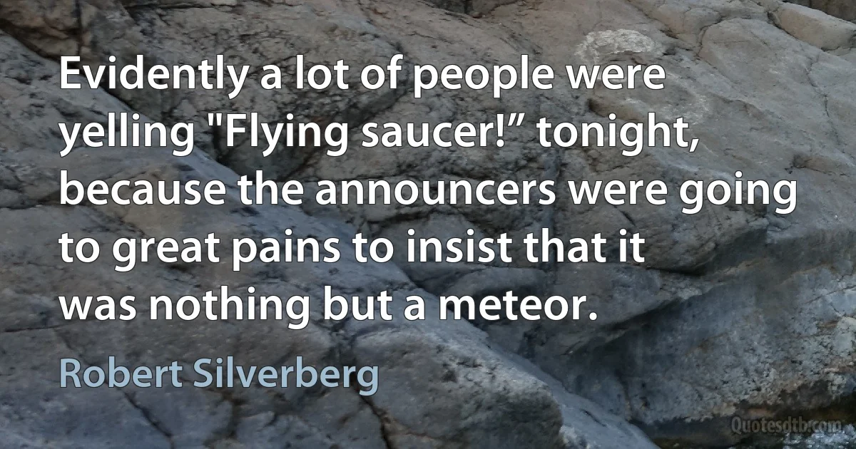 Evidently a lot of people were yelling "Flying saucer!” tonight, because the announcers were going to great pains to insist that it was nothing but a meteor. (Robert Silverberg)