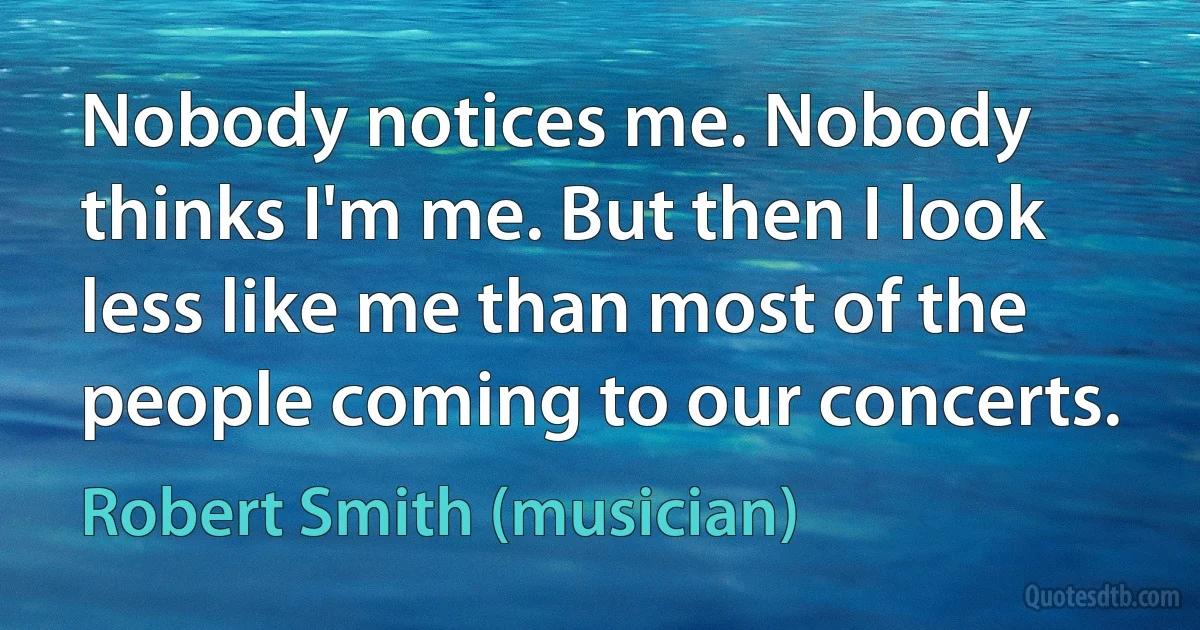 Nobody notices me. Nobody thinks I'm me. But then I look less like me than most of the people coming to our concerts. (Robert Smith (musician))