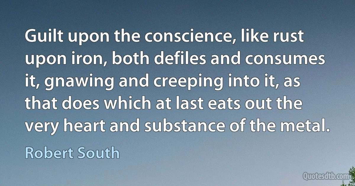 Guilt upon the conscience, like rust upon iron, both defiles and consumes it, gnawing and creeping into it, as that does which at last eats out the very heart and substance of the metal. (Robert South)