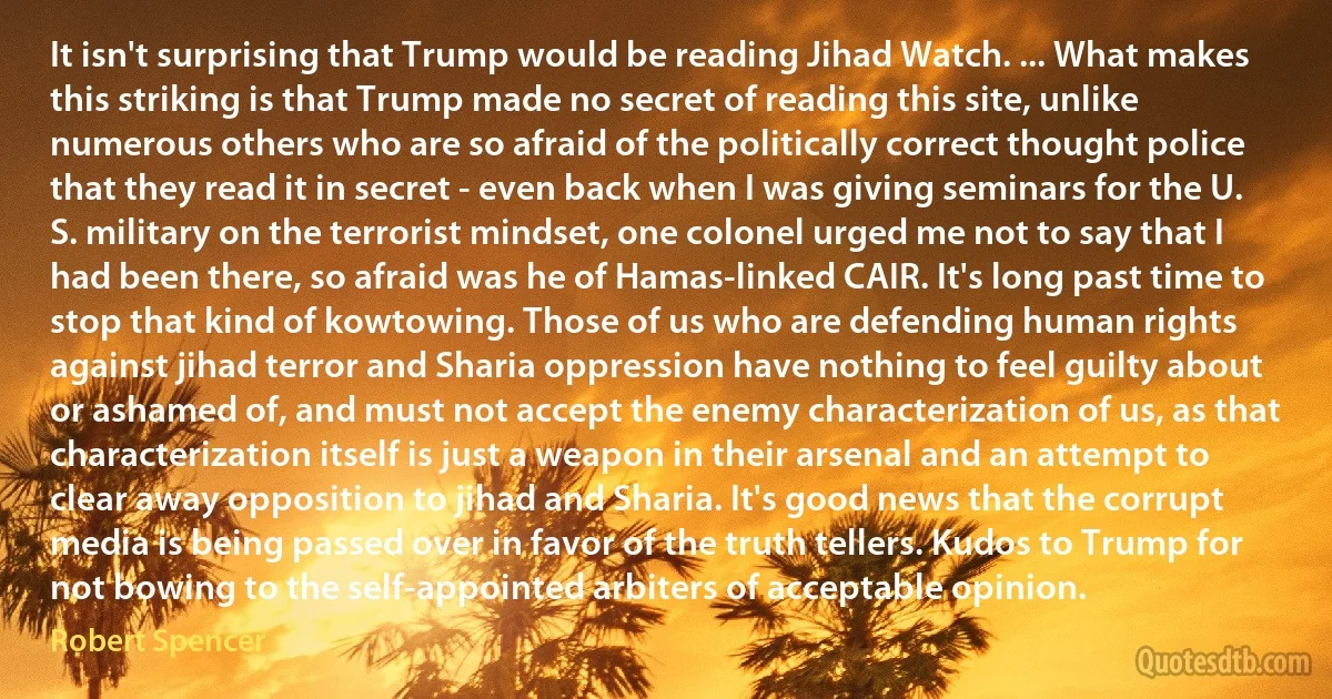 It isn't surprising that Trump would be reading Jihad Watch. ... What makes this striking is that Trump made no secret of reading this site, unlike numerous others who are so afraid of the politically correct thought police that they read it in secret - even back when I was giving seminars for the U. S. military on the terrorist mindset, one colonel urged me not to say that I had been there, so afraid was he of Hamas-linked CAIR. It's long past time to stop that kind of kowtowing. Those of us who are defending human rights against jihad terror and Sharia oppression have nothing to feel guilty about or ashamed of, and must not accept the enemy characterization of us, as that characterization itself is just a weapon in their arsenal and an attempt to clear away opposition to jihad and Sharia. It's good news that the corrupt media is being passed over in favor of the truth tellers. Kudos to Trump for not bowing to the self-appointed arbiters of acceptable opinion. (Robert Spencer)