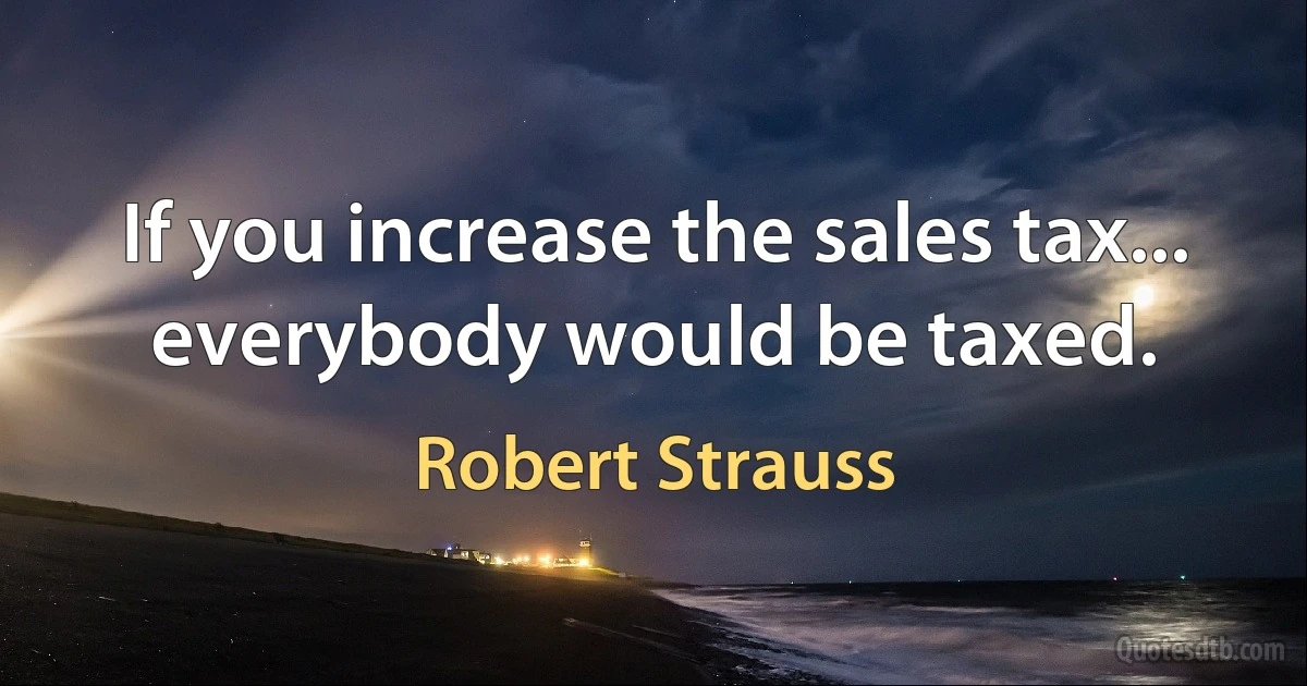 If you increase the sales tax... everybody would be taxed. (Robert Strauss)