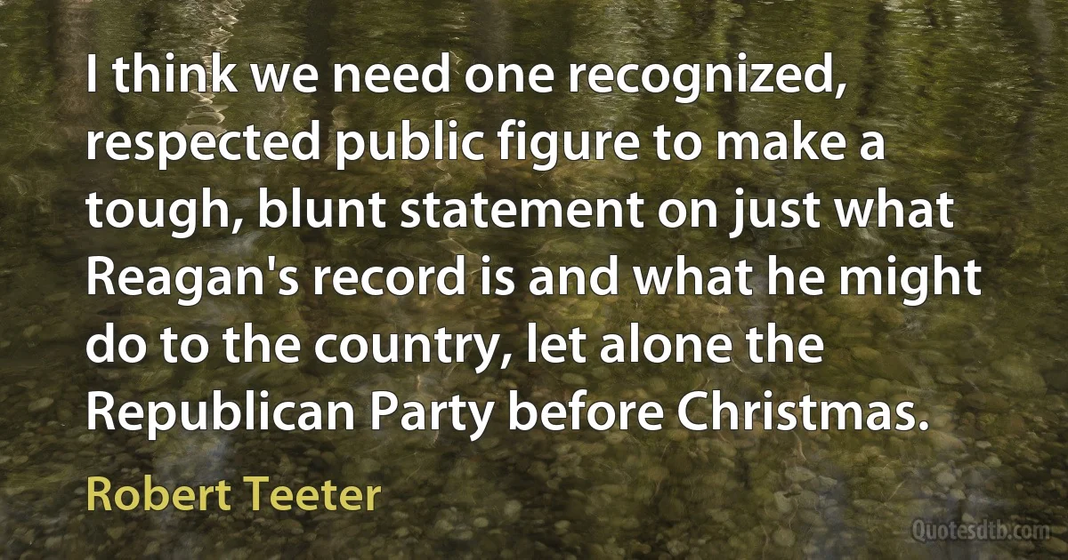 I think we need one recognized, respected public figure to make a tough, blunt statement on just what Reagan's record is and what he might do to the country, let alone the Republican Party before Christmas. (Robert Teeter)