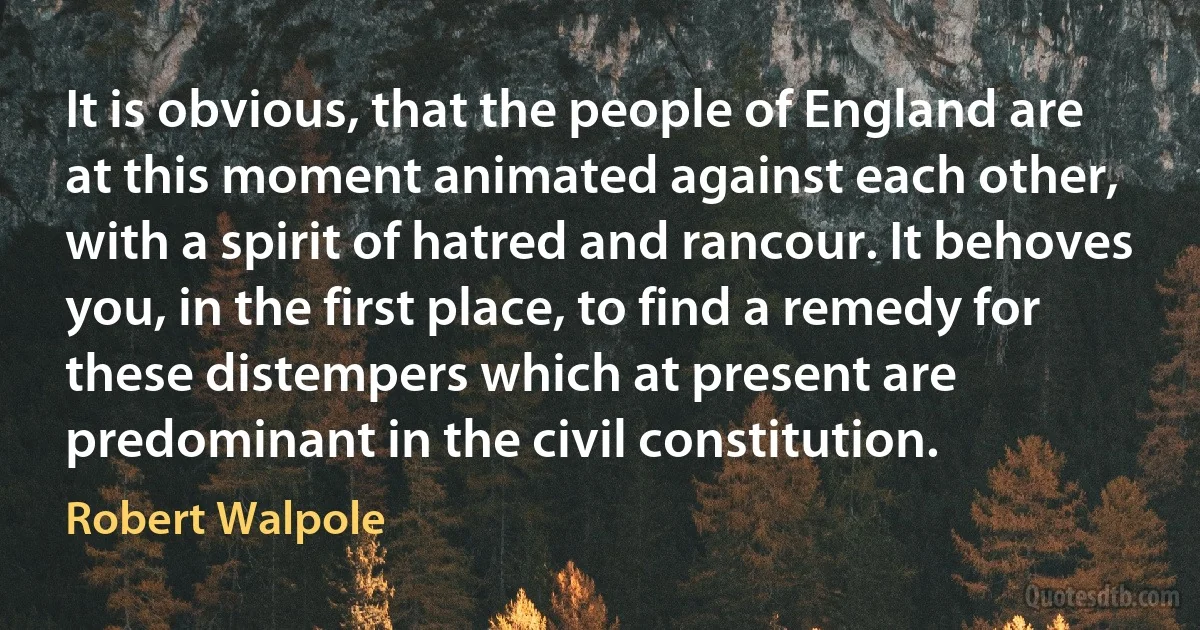 It is obvious, that the people of England are at this moment animated against each other, with a spirit of hatred and rancour. It behoves you, in the first place, to find a remedy for these distempers which at present are predominant in the civil constitution. (Robert Walpole)