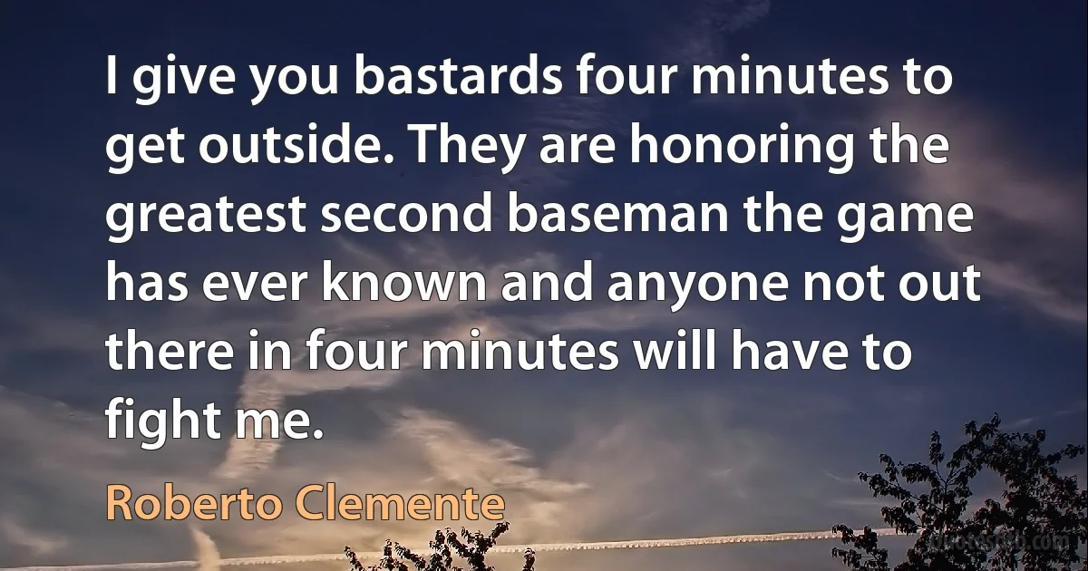 I give you bastards four minutes to get outside. They are honoring the greatest second baseman the game has ever known and anyone not out there in four minutes will have to fight me. (Roberto Clemente)