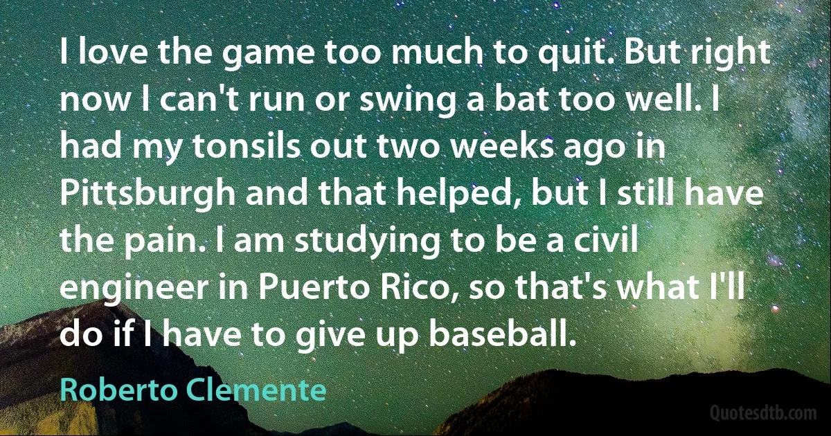 I love the game too much to quit. But right now I can't run or swing a bat too well. I had my tonsils out two weeks ago in Pittsburgh and that helped, but I still have the pain. I am studying to be a civil engineer in Puerto Rico, so that's what I'll do if I have to give up baseball. (Roberto Clemente)