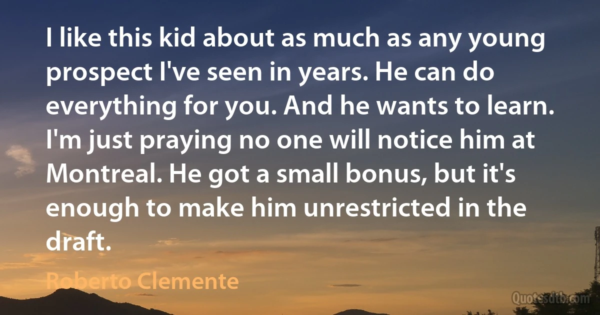 I like this kid about as much as any young prospect I've seen in years. He can do everything for you. And he wants to learn. I'm just praying no one will notice him at Montreal. He got a small bonus, but it's enough to make him unrestricted in the draft. (Roberto Clemente)