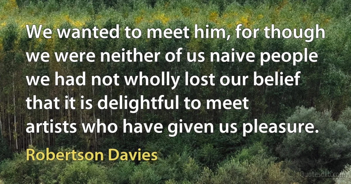 We wanted to meet him, for though we were neither of us naive people we had not wholly lost our belief that it is delightful to meet artists who have given us pleasure. (Robertson Davies)