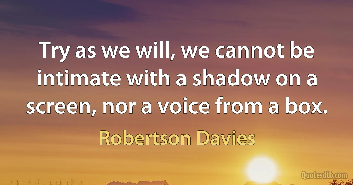 Try as we will, we cannot be intimate with a shadow on a screen, nor a voice from a box. (Robertson Davies)