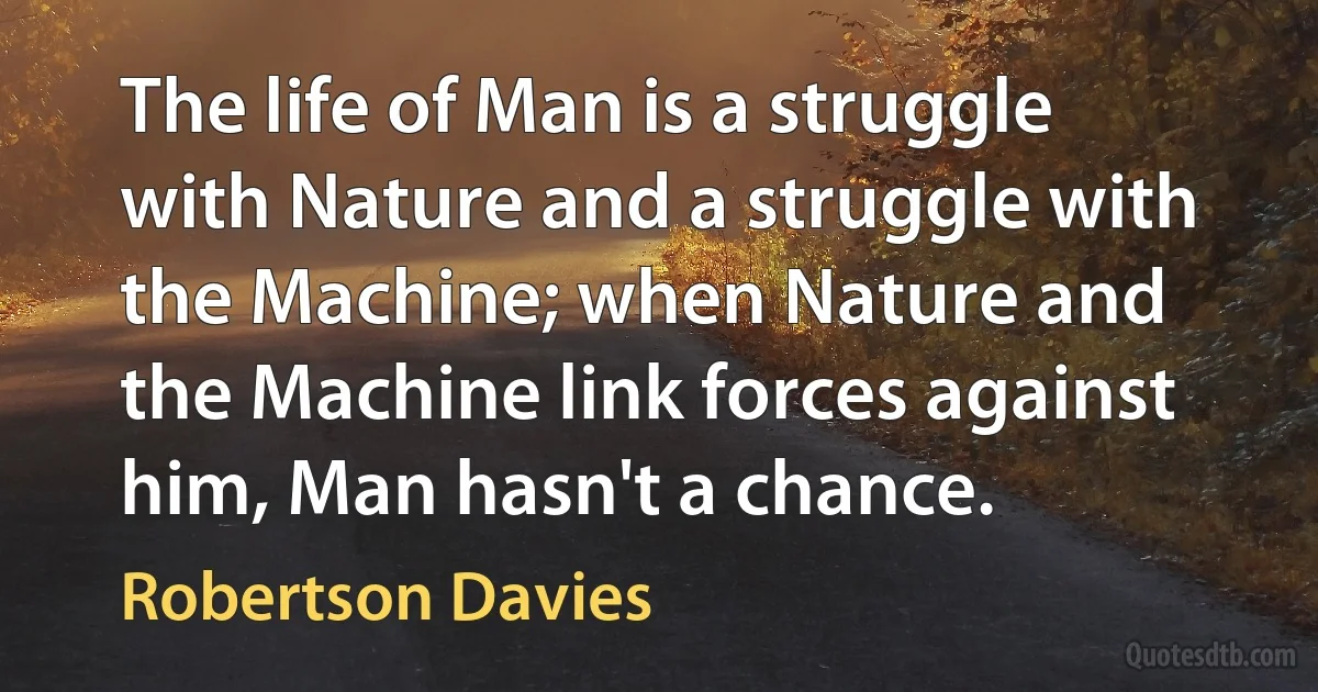 The life of Man is a struggle with Nature and a struggle with the Machine; when Nature and the Machine link forces against him, Man hasn't a chance. (Robertson Davies)