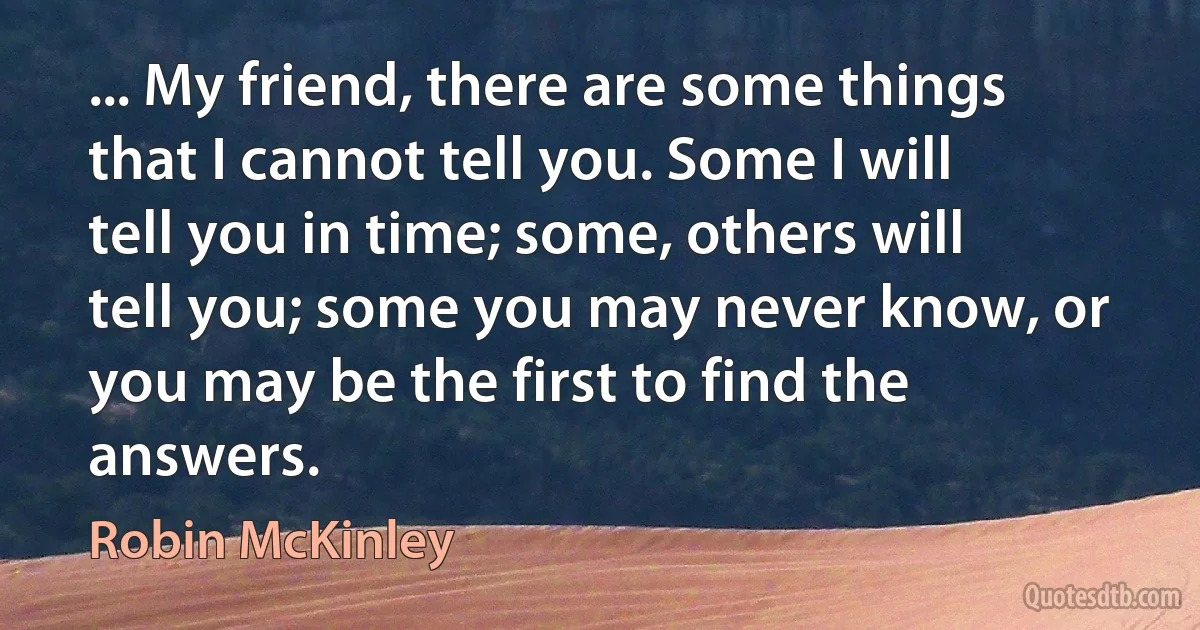 ... My friend, there are some things that I cannot tell you. Some I will tell you in time; some, others will tell you; some you may never know, or you may be the first to find the answers. (Robin McKinley)