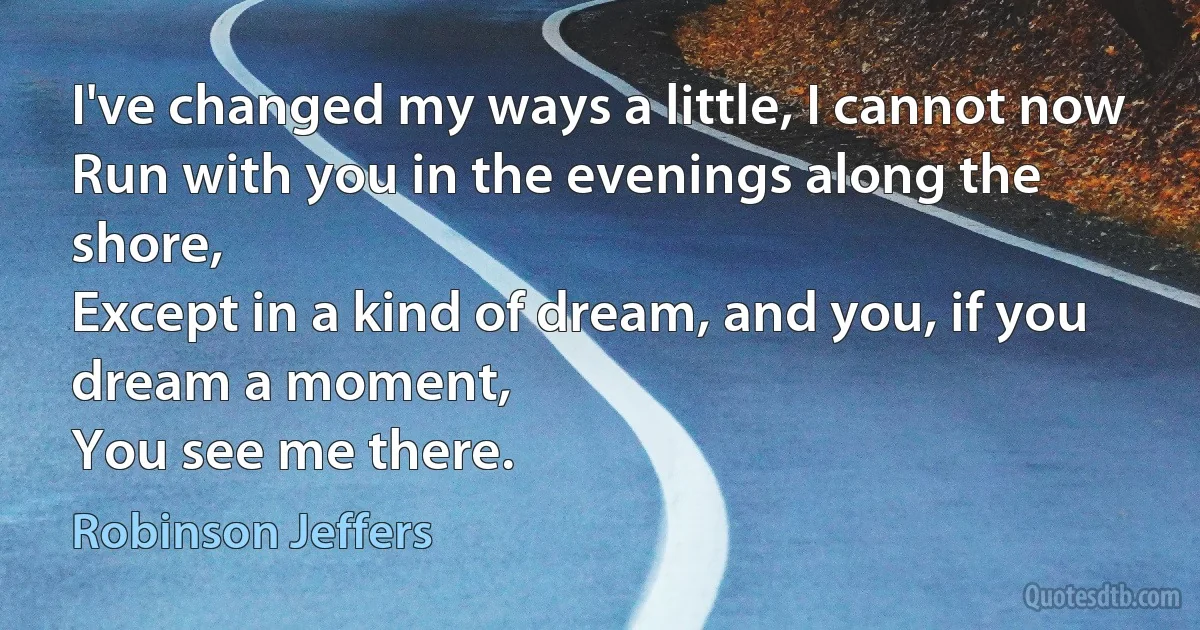 I've changed my ways a little, I cannot now
Run with you in the evenings along the shore,
Except in a kind of dream, and you, if you dream a moment,
You see me there. (Robinson Jeffers)