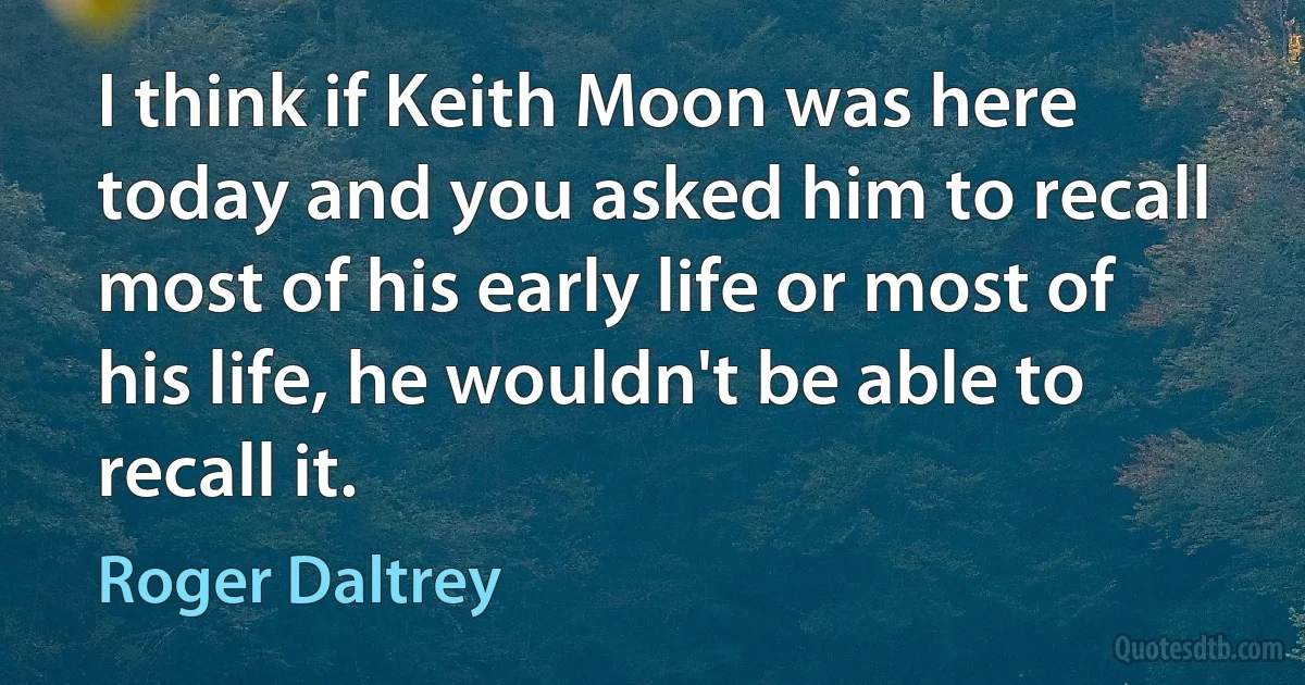 I think if Keith Moon was here today and you asked him to recall most of his early life or most of his life, he wouldn't be able to recall it. (Roger Daltrey)