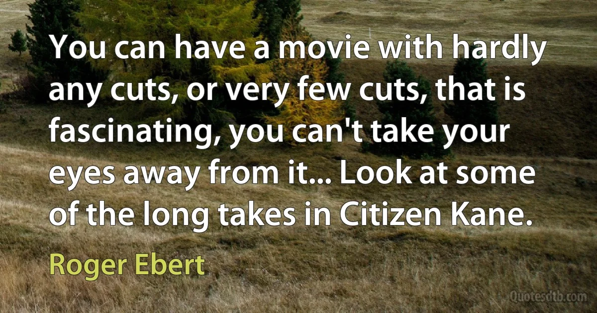 You can have a movie with hardly any cuts, or very few cuts, that is fascinating, you can't take your eyes away from it... Look at some of the long takes in Citizen Kane. (Roger Ebert)