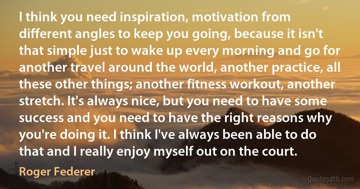 I think you need inspiration, motivation from different angles to keep you going, because it isn't that simple just to wake up every morning and go for another travel around the world, another practice, all these other things; another fitness workout, another stretch. It's always nice, but you need to have some success and you need to have the right reasons why you're doing it. I think I've always been able to do that and I really enjoy myself out on the court. (Roger Federer)